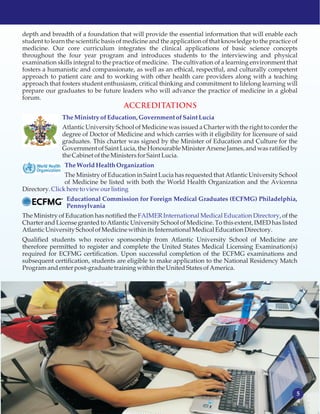 5
depth and breadth of a foundation that will provide the essential information that will enable each
student to learn the scientific basis of medicine and the application of that knowledge to the practice of
medicine. Our core curriculum integrates the clinical applications of basic science concepts
throughout the four year program and introduces students to the interviewing and physical
examination skills integral to the practice of medicine. The cultivation of a learning environment that
fosters a humanistic and compassionate, as well as an ethical, respectful, and culturally competent
approach to patient care and to working with other health care providers along with a teaching
approach that fosters student enthusiasm, critical thinking and commitment to lifelong learning will
prepare our graduates to be future leaders who will advance the practice of medicine in a global
forum.
Atlantic University School of Medicine was issued a Charter with the right to confer the
degree of Doctor of Medicine and which carries with it eligibility for licensure of said
graduates. This charter was signed by the Minister of Education and Culture for the
Government of Saint Lucia, the Honourable Minister Arsene James, and was ratified by
the Cabinet ofthe MinistersforSaint Lucia.
The Ministry of Education in Saint Lucia has requested that Atlantic University School
of Medicine be listed with both the World Health Organization and the Avicenna
Directory.
The Ministry of Education has notified the , of the
Charter and License granted to Atlantic University School of Medicine. To this extent, IMED has listed
Atlantic UniversitySchoolofMedicinewithin itsInternational MedicalEducationDirectory.
Qualified students who receive sponsorship from Atlantic University School of Medicine are
therefore permitted to register and complete the United States Medical Licensing Examination(s)
required for ECFMG certification. Upon successful completion of the ECFMG examinations and
subsequent certification, students are eligible to make application to the National Residency Match
Programandenter post-graduate training within the UnitedStatesofAmerica.
TheMinistryof Education,Government of SaintLucia
TheWorld HealthOrganization
Clickhere to viewourlisting
Educational Commission for Foreign Medical Graduates (ECFMG) Philadelphia,
Pennsylvania
FAIMER International Medical Education Directory
ACCREDITATIONS
 