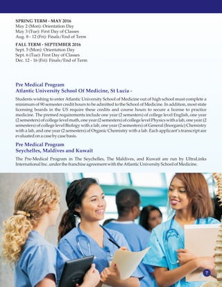 7
SPRING TERM - MAY 2016
May 2 (Mon): Orientation Day
May 3 (Tue): First Day of Classes
Aug. 8 - 12 (Fri): Finals/End of Term
FALL TERM - SEPTEMBER 2016
Sept. 5 (Mon): Orientation Day
Sept. 6 (Tue): First Day of Classes
Dec. 12 - 16 (Fri): Finals/End of Term
Students wishing to enter Atlantic University School of Medicine out of high school must complete a
minimum of 90 semester credit hours to be admitted to the School of Medicine. In addition, most state
licensing boards in the US require these credits and course hours to secure a license to practice
medicine. The premed requirements include one year (2 semesters) of college level English, one year
(2 semesters) of college level math, one year (2 semesters) of college level Physics with a lab, one year (2
semesters) of college level Biology with a lab, one year (2 semesters) of General (Inorganic) Chemistry
with a lab, and one year (2 semesters) of Organic Chemistry with a lab. Each applicant’s transcript are
evaluatedonacaseby casebasis.
The Pre-Medical Program in The Seychelles, The Maldives, and Kuwait are run by UltraLinks
International Inc..underthe franchiseagreement with the Atlantic UniversitySchoolofMedicine.
Pre Medical Program
Atlantic University School Of Medicine, St Lucia -
Pre Medical Program
Seychelles, Maldives and Kuwait
 