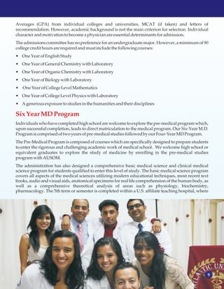 9
Averages (GPA) from individual colleges and universities, MCAT (if taken) and letters of
recommendation. However, academic background is not the main criterion for selection. Individual
characterandmotivationtobecomea physicianare essentialdeterminantsforadmission.
The admissions committee has no preference for an undergraduate major. However, a minimum of 90
collegecredithoursare requiredandmustincludethe followingcourses:
• One Year ofEnglishStudy
• One Year ofGeneral Chemistrywith Laboratory
• One Year ofOrganic Chemistrywith Laboratory
• One Year ofBiologywith Laboratory
• One Year ofCollege LevelMathematics
• One Year ofCollege LevelPhysicswith Laboratory
• Agenerousexposuretostudiesinthe humanitiesandtheir disciplines
Individuals who have completed high school are welcome to explore the pre-medical program which,
upon successful completion, leads to direct matriculation to the medical program. Our Six-Year M.D.
Programiscomprisedoftwo years ofpre-medicalstudiesfollowedby ourFour-YearMDProgram.
The Pre-Medical Program is composed of courses which are specifically designed to prepare students
to enter the rigorous and challenging academic work of medical school. We welcome high school or
equivalent graduates to explore the study of medicine by enrolling in the pre-medical studies
programwith AUSOM.
The administration has also designed a comprehensive basic medical science and clinical medical
science program for students qualified to enter this level of study. The basic medical science program
covers all aspects of the medical sciences utilizing modern educational techniques, most recent text
books, audio and visual aids, anatomical specimens for real life comprehension of the human body, as
well as a comprehensive theoretical analysis of areas such as physiology, biochemistry,
pharmacology. The 5th term or semester is completed within a U.S. affiliate teaching hospital, where
SixYear MDProgram
 