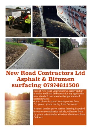 Here at New Road Contractors we supply and lay
machine and hand laid tarmac for any application
from standard road ways to olympic standard
sports surfaces.
60mm binder & 40mm wearing course from
£27.50m2, 30mm overlay from £10.00m2.
Bitumen bonded gravel surface dressing is applied
by our own combination vehicle, with rates from
£4.50m2, this machine also does a bond coat from
£1.80m2
New Road Contractors Ltd
Asphalt & Bitumen
surfacing 07974611506
 