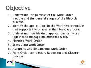 1. Understand the purpose of the Work Order
module and the general stages of the lifecycle
process.
2. Identify the applications in the Work Order module
that supports the phases in the lifecycle process.
3. Understand how Maximo applications can work
together to manage maintenance work.
4. Planning Work Order
5. Scheduling Work Order
6. Assigning and dispatching Work Order
7. Work Order completion, Reporting and Closure
process
 