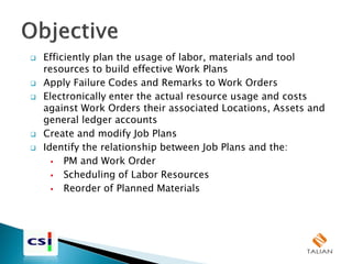  Efficiently plan the usage of labor, materials and tool
resources to build effective Work Plans
 Apply Failure Codes and Remarks to Work Orders
 Electronically enter the actual resource usage and costs
against Work Orders their associated Locations, Assets and
general ledger accounts
 Create and modify Job Plans
 Identify the relationship between Job Plans and the:
 PM and Work Order
 Scheduling of Labor Resources
 Reorder of Planned Materials
 