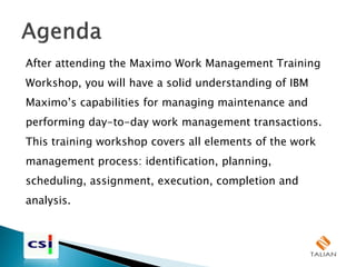 After attending the Maximo Work Management Training
Workshop, you will have a solid understanding of IBM
Maximo’s capabilities for managing maintenance and
performing day-to-day work management transactions.
This training workshop covers all elements of the work
management process: identification, planning,
scheduling, assignment, execution, completion and
analysis.
 
