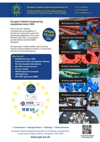 European Pipeline Engineering (Southern) Ltd Tel: 01329 843003
Fax: 01329 842022
Email: sales@epe.co.uk
European Pipeline is one of the leading suppliers and
manufacturers of ductile iron pipes, valves and fittings
European Pipeline Engineering
established since 1993.
One of the UK’s leading
manufacturers and suppliers of
Ductile Iron products for water and
wastewater applications from sizes
DN 80 to DN 1200, in accordance
with BS EN545 and BS EN598
standards.
We specialize in Water Utilities, petrochemical
sectors and flood defence schemes in conjunction
with the Environmental Agency.
 Construction  Sewage Plants  Drainage  Petrochemicals
www.epe.co.uk
European Pipeline Engineering (Southern) Ltd Pegham Industrial Park,
Laveys Lane, Funtley, Fareham, Hampshire, PO15 6SD
Ductile Iron Pipes
Ductile Iron Fabrication
Ductile Iron Fittings
Steel Fabrications
Valves and Hydrants
Adaptors and Couplings
Fasteners and Gaskets
Why Use Us?
•	 Established since 1993
•	 Experience within the pipeline industry.
•	 Provide bespoke fabrications.
•	 We offer on-site services.
•	 24 hour facility.
•	 WRAS Approved products.
•	 DWI Approved.
•	 ISO 9001 Approved (QMS).
24HOUR-
CALLOUT!facility
available
SCAN WITH IPHONE
TO ACCESS SITE
DWI
APPROVAL
DWI 56/4/1114
 