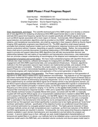 SBIR Phase I Final Progress Report
Grant Number: 1R43NS69310-1A1
Project Title: BOLD-Related EEG Signal Estimation Software
Grantee Organization: Source Signal Imaging, Inc.
Project Period: 3/15/2011 – 9/30/2012
PI: Mark E. Pflieger
Goal, requirements, and impact. The scientific-technical goal of this SBIR project is to develop a cohesive
set of new algorithms for analyzing simultaneous EEG-fMRI experimental data in order to detect and
estimate EEG space-time-frequency signals that are coupled specifically with BOLD signals of interest,
such as BOLD signals associated with a brain region of interest. Commercially, BOLD-Related EEG (BRE)
signal detection and estimation algorithms shall be provided on the EMSE
software platform to cognitive,
systems, and translational neuroscientists, who shall be supported in their research efforts by Source Signal
Imaging (SSI) application engineers (see Attachment [1]). The BRE algorithms shall respect general
principles that constrain biophysical models (such as hemodynamic response functions and neuroelectric
volume conductors) without, however, depending on specific modeling details. Rather, the computational
theory shall serve to promote discoveries of empirical relationships in EEG-fMRI experimental data. We
aspire to provide and support data-driven BRE algorithms that will help neuroscientists discover new
relationships between the vast realms of neuroelectric and hemodynamic phenomena—new relationships
that can promote a deeper understanding of neuroimaging of the adaptive and maladaptive human brain.
Assessment of progress and current status. We have made substantial progress with algorithm theory and
methods (two major revisions), software technologies for bridging EEG and fMRI preprocessing tools,
engagement with EEG-fMRI experimental data, and computational infrastructure. However, algorithmic
methods in the third generation (second major revision) are implemented partially, and analysis of the
experimental data is incomplete. Therefore, this project needs—and we have been giving it—more effort
beyond Phase I in order to demonstrate feasibility as required for Phase II. We are encouraged by
incremental progress with implementation and application of the current generation of algorithms.
Algorithm theory and methods: First generation. The Phase I application described our first generation of
algorithms for BRE (BOLD-related EEG) signal detection and estimation. Key features of our first approach
have been maintained throughout this project: (i) the researcher specifies a BOLD signal of interest (SOI) in
the hemodynamic domain of phenomena comprising frequencies ~0.01-0.10 Hz; (ii) specificity of the BOLD
SOI is determined by its contrast with BOLD signal not of interest (SnOI) in the hemodynamic domain; (iii)
the BOLD signal subspace potentially relevant to quasi-statically generated EEG signals is constrained by
gray matter voxels located principally in cerebral cortex; (iv) the EEG signal is analyzed spatially one
frequency at a time across a spectrum ranging ~0.10-100 Hz; (v) the applied math problem is to find a
temporal filter (hemodynamic response function = HRF) and a spatial filter (beamformer-like estimator) such
that a flexible nonlinear function of spatially filtered EEG power, convolved with the HRF, is maximally
coupled with SOI-specific BOLD signal; (vi) a nonparametric statistical test is needed to detect BRE signal
and to assess the strength of EEG-BOLD coupling; (vii) fast BRE signal in the neuroelectric time domain is
estimated by synthesizing multi-frequency spatial filters across the EEG spectrum; and (viii) a composite
HRF is estimated in the hemodynamic time domain by via its correspondence with fast BRE signal. We
learned that our first approach was limited significantly in practice due to two highly general yet “brute force”
nonlinear optimization methods: specification of the objective function as conditional mutual information,
and numerical optimization by conjugate gradient ascent method. The highly general character of these
nonlinear methods comes at a high computational cost; in particular, up-front over-reduction of the BOLD
and EEG signal spaces are required in practice. Consequently, too many space-time-frequency degrees of
freedom available in each domain (hemodynamic and neuroelectric) are lost before the analysis can
proceed. A second related issue is that—although we seek model-independent characterizations of
temporal and spatial filters in (v) above—our methods had to be initialized using a canonical hemodynamic
response model used in the fMRI field, and a standard volume conductor and source space model used in
 