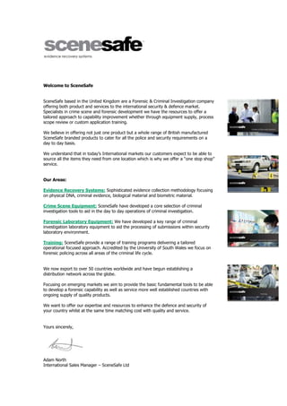 Welcome to SceneSafe
SceneSafe based in the United Kingdom are a Forensic & Criminal Investigation company
offering both product and services to the international security & defence market.
Specialists in crime scene and forensic development we have the resources to offer a
tailored approach to capability improvement whether through equipment supply, process
scope review or custom application training.
We believe in offering not just one product but a whole range of British manufactured
SceneSafe branded products to cater for all the police and security requirements on a
day to day basis.
We understand that in today’s International markets our customers expect to be able to
source all the items they need from one location which is why we offer a “one stop shop”
service.
Our Areas:
Evidence Recovery Systems: Sophisticated evidence collection methodology focusing
on physical DNA, criminal evidence, biological material and biometric material.
Crime Scene Equipment: SceneSafe have developed a core selection of criminal
investigation tools to aid in the day to day operations of criminal investigation.
Forensic Laboratory Equipment: We have developed a key range of criminal
investigation laboratory equipment to aid the processing of submissions within security
laboratory environment.
Training: SceneSafe provide a range of training programs delivering a tailored
operational focused approach. Accredited by the University of South Wales we focus on
forensic policing across all areas of the criminal life cycle.
We now export to over 50 countries worldwide and have begun establishing a
distribution network across the globe.
Focusing on emerging markets we aim to provide the basic fundamental tools to be able
to develop a forensic capability as well as service more well established countries with
ongoing supply of quality products.
We want to offer our expertise and resources to enhance the defence and security of
your country whilst at the same time matching cost with quality and service.
Yours sincerely,
Adam North
International Sales Manager – SceneSafe Ltd
 