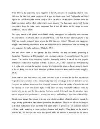 While The Fly, the largest free music magazine in the UK, announced it was closing after 15 years.
14 It was the third free music paper to call it quits in about a year: both Propaganda and Stool
Pigeon had closed their print editions early in 2013. The fate of The Fly speaks volumes about the
digital revolution and its effect on the whole music industry. The free paper was not only facing
competition from the online music magazines but it also fell victim to the change in music
distribution. (Baird, 2014)
The legacy media is still pivotal as the British quality newspapers are delivering more than one
thousand articles on arts and culture on a weekly basis. Tony Hall, the new director general of the
BBC, has recently promised “more arts on the BBC than ever before”. Although print magazines
struggle with declining circulations it has not stopped the brave entrepreneurs who are starting up
new magazines for niche audiences. (Plunkett, 2014) .
Arts and culture seems to be a priority for The Guardian, and they are heavily promoting it
themselves. “Summing up The Guardian's arts coverage is simple: it's second to none,” the paper
boasts. “The section brings everything together, deservedly making it one of the most popular
destinations on the entire Guardian website.” (Dickson, 2012). The Guardian has been investing
in its online arts coverage the question remains how long can that go on as the newspaper is deeply
in the red, losing £40.5m in 2013. (Guardian publisher faces more losses as US website struggles,
2014).
Some criticises that that amateur and online criticism is not as valuable for the field as criticism
by professional journalists with a strong background and knowledge in the art form they cover.
Everyone has a chance to express their viewpoint, comment about the quality of a production and
the offerings of an art form in this digital world. There are many remarkable critiques online by
people who are not paid for this expertise but have earned it the hard way: by attending many
operas, plays or ballet performances, reading arts history, and building a great base of knowledge.
Though more laymen have started reviewing arts with the evolution of digital network, especially,
blogs, leading publications hire talented journalists for criticisms. They do not rely on the bloggers
as it entails faithfulness to art and to the text under review. A professional art journalist includes
evidence while reviewing a prose, produce allusions and insights. They focus on the artiste’s
personal life, the historical and social background while the art form is produced and the artist’s
 