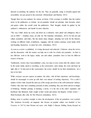 directed at extending the audience for the arts. They are generally trying to broaden appeal and
accessibility not just preach to the converted. (Mottershead and Hadwin, 2013)
Though there are core audience for various art forms, if the coverage is credible, then the readers
invest in the publication or website. An art journalist should not prioritise their favourite artists
and genres within the overall remit the publication. Their thoughts should be guided by the
audience’s enthusiasms and should be more objective.
“The way I think about my work, and about art, is infinitely more plural and ambiguous than it
was in 2006.” – Jonathan Jones, art critic for The Guardian (Jokelainen, 2013). For the arts and
culture journalists and critics, this has meant many changes: adopting new tools for the Internet,
working on different kinds of platforms, engaging with the readers, learning social media skills
and branding themselves, to name but a few. (Jokelainen, 2013)
As soon as a review is published, it is being discussed and criticized. Criticisms about the review
and the discussions with the readers can help one to write be a better arts journalist. As there is
less full-time work in the legacy media, arts and culture journalists have to look for different
sources of income.
Traditionally reviews have been published a day, two days or even weeks after the cultural event.
In the social media speed is everything as the conversation starts during the event and heats up
right after it. To take part in this conversation the review should be out there immediately, not a
day or two later
While everyone can now express an opinion, the critics, with all their experience and knowledge,
should be encouraged to come up with their own instead of seeking objectivity. “For a critic's
opinion to have value beyond the mere joy of the savage put-down or the well-constructed defence,
I believe they must have something personal at stake, something they care about and are in danger
of forfeiting. Whether praising or damning a movie, it is the risk to the critic's reputation and
livelihood that ultimately lends weight to their words and ensures the integrity of their review.” –
Mark Kermode, film critic for The Observer (Jokelainen, 2013).
Rolling stone is a perfect example to show the development of the art journalism over a period.
This American bi-weekly art magazine that focuses on popular culture was founded in San
Francisco in 1967 by Jann Werner and music critic Ralph J. Gleason. Rolling Stones focused on
 