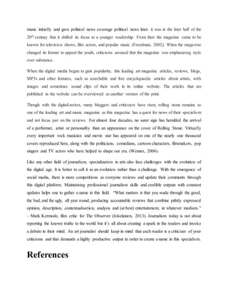 music initially and gave political news coverage political news later. it was in the later half of the
20th century that it shifted its focus to a younger readership. From then the magazine came to be
known for television shows, film actors, and popular music (Freedman, 2002). When the magazine
changed its format to appeal the youth, criticisms aroused that the magazine was emphasizing style
over substance.
When the digital media began to gain popularity, this leading art magazine articles, reviews, blogs,
MP3s and other features, such as searchable and free encyclopaedic articles about artists, with
images and sometimes sound clips of their work in its online website. The articles that are
published in the website can be overviewed as another version of the print.
Though with the digitalization, many bloggers and criticizers have risen, rolling stone remains as
one of the leading art and music magazine as this magazine has a quest for news of their specialism
and not focus just on the reviews. For almost four decades, no surer sign has heralded the arrival
of a performer, artist or personality than an appearance on the cover of Rolling Stone. Virtually
every important rock musician and movie star has appeared on one of the nearly one thousand
covers reproduced here, along with the politicians, comedians, cartoon characters, filmmakers, pop
singers and TV actors who have helped to shape our era. (Wenner, 2006).
Like any other field of journalism, specialization in arts also face challenges with the evolution of
the digital age. It is better to call it as an evolution rather than a challenge. With the emergence of
social media, there is more competitions as everyone reviews and update their comments through
this digital platform. Maintaining professional journalism skills and credible outputs with constant
updates helps one to gather a name in this field. “What matters is that you wade through the good,
the bad, and the ugly, all year round, producing accountable reviews that combine pithily expressed
opinion, description, contextualisation, analysis and (at best) entertainment, in whatever medium.”
– Mark Kermode, film critic for The Observer (Jokelainen, 2013). Journalism today is not about
reporting the known truths to the world but it’s all about creating a spark in the readers and invoke
a debate in their mind. An art journalist should keep in mind that each reader is a criticizer of your
criticisms and that demands a highly productive output in order to create a name in this specialism.
References
 