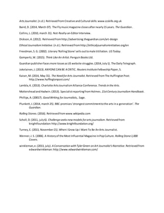 ArtsJournalist.(n.d.).Retrievedfrom Creative andCultural skills:www.ccskills.org.uk
Baird,D. (2014, March 07). The Flymusicmagazine closesafternearly15 years. The Guardian .
Collins,L.(2010, march 31). Not-Really-an-EditorInterview.
Dickson,A.(2012). Retrievedfromhttp://advertising.theguardian.com/art-design
Ethical JournalismInitiative.(n.d.).Retrievedfromhttp://ethicaljournalisminitiative.org/en
Freedman,S.G. (2002). Literary'RollingStone'sellsouttomale titillation. USToday.
Gompertz,W. (2015). Think Like An Artist.PenguinBooksLtd.
Guardianpublisherfacesmore lossesasUS website struggles.(2014,July1). The DailyTelegraph.
Jokelainen,J.(2013).ANYONECAN BE A CRITIC. ReutersInstituteFellowship Paper,5.
Kaiser,M. (2014, May 31). The Need forArts Journalist. RetrievedfromThe HuffingtonPost:
http://www.huffingtonpost.com/
Lambla,K. (2013). Charlotte ArtsJournalismAlliance Conference. Trendsin the Arts.
MottersheadandHadwin.(2013). SpecialistreportingfromHolmes. 21stCentury Journalism Handbook.
Phillips,A.(20017). Good Writing forJournalists,. Sage.
Plunkett,J.(2014, march 25). BBC promises'strongestcommitmenttothe arts ina generation’. The
Guardian.
Rolling Stones.(2016). Retrievedfromwww.wikipedia.com
Scholl,D.(2011, july6). Challengeseeksnew models forartsjournalism.Retrievedfrom
knightfoundation:http://www.knightfoundation.org/
Turney,E. (2013, November21).WhenI Grow Up I Want To Be AnArts Journalist.
Wenner,J.S. (2006). A Historyof the Most Influential Magazine inPopCulture. Rolling Stone1,000
Covers.
winkleman,e.(2013, july). A Conversation with TylerGreen on Art Journalist'sNarrative.Retrievedfrom
edwardwinkleman:http://www.edwardwinkleman.com/
 