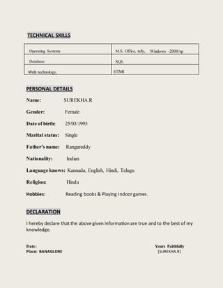 TECHNICAL SKILLS
Operating Systems M.S. Office, tally, Windows -2000/xp
Database SQL
Web technology, HTMI
PERSONAL DETAILS
Name: SUREKHA.R
Gender: Female
Date of birth: 25/03/1993
Marital status: Single
Father’s name: Rangareddy
Nationality: Indian
Language knows: Kannada, English, Hindi, Telugu
Religion: Hindu
Hobbies: Reading books & Playing Indoor games.
DECLARATION
I hereby declare that the abovegiven information are true and to the best of my
knowledge.
Date: Yours Faithfully
Place: BANAGLORE (SUREKHA.R)
 