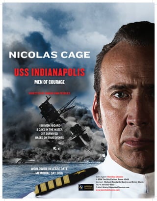 WORLDWIDE RELEASE DATE
MEMORIAL DAY 2016
NICOLAS CAGE
USS INDIANAPOLIS
MEN OF COURAGE
DIRECTED BY MARIO VAN PEEBLES
1196 MEN ABOARD
5 DAYS IN THE WATER
317 SURVIVED
BASED ON TRUE EVENTS
Sales Agent: Hannibal Classics
@ EFM The Ritz Carlton, Room #549
Contact: Richard Rionda Del Castro and Kristy Eberle
Tel: +1 310-500-8510
E-Mail: Kristy@HannibalClassics.com
www.hannibalclassics.com
 