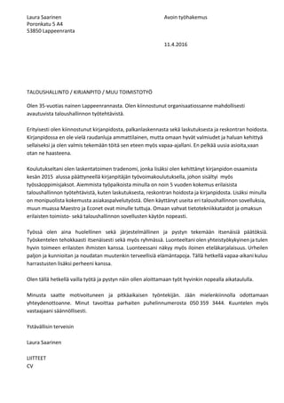 Laura?Saarinen Avoin?ty?hakemus?
Poronkatu?5?A4?
53850?Lappeenranta?
?
11.4.2016 ?
?
?
?
?
?
?
TALOUSHALLINTO?/?KIRJANPITO?/?MUU?TOIMISTOTY??
?
Olen?35?vuotias?nainen?Lappeenrannasta.?Olen?kiinnostunut?organisaatiossanne?mahdollisesti?
avautuvista?taloushallinnon?ty?teht?vist?.?
?
Erityisesti?olen?kiinnostunut?kirjanpidosta,?palkanlaskennasta?sek??laskutuksesta?ja?reskontran?hoidosta.?
Kirjanpidossa?en?ole?viel??raudanluja?ammattilainen,?mutta?omaan?hyv?t?valmiudet?ja?haluan?kehitty??
sellaiseksi?ja?olen?valmis?tekem??n?t?it??sen?eteen?my?s?vapaa?ajallani.?En?pelk???uusia?asioita,vaan?
otan?ne?haasteena.?
?
Koulutukseltani?olen?laskentatoimen?tradenomi,?jonka?lis?ksi?olen?kehitt?nyt?kirjanpidon?osaamista?
kes?n?2015??alussa?p??ttyneell??kirjanpit?j?n?ty?voimakoulutuksella,?johon?sis?ltyi??my?s?
ty?ss?oppimisjaksot.?Aiemmista?ty?paikoista?minulla?on?noin?5?vuoden?kokemus?erilaisista?
taloushallinnon?ty?teht?vist?,?kuten?laskutuksesta,?reskontran?hoidosta?ja?kirjanpidosta.?Lis?ksi?minulla?
on?monipuolista?kokemusta?asiakaspalveluty?st?.?Olen?k?ytt?nyt?useita?eri?taloushallinnon?sovelluksia,?
muun?muassa?Maestro?ja?Econet?ovat?minulle?tuttuja.?Omaan?vahvat?tietotekniikkataidot?ja?omaksun?
erilaisten?toimisto??sek??taloushallinnon?sovellusten?k?yt?n?nopeasti.??
?
Ty?ss? olen aina huolellinen sek? j?rjestelm?llinen ja pystyn tekem??n itsen?isi? p??t?ksi?.? ? ? ? ? ? ? ? ? ? ?
Ty?skentelen tehokkaasti itsen?isesti sek? my?s ryhm?ss?. Luonteeltani olen yhteisty?kykyinen ja tulen? ? ? ? ? ? ? ? ? ? ?
hyvin toimeen erilaisten ihmisten kanssa. Luonteessani n?kyy my?s iloinen etel?karjalaisuus. Urheilen? ? ? ? ? ? ? ? ? ? ?
paljon ja kunnioitan ja noudatan muutenkin terveellisi? el?m?ntapoja. T?ll? hetkell? vapaa?aikani kuluu? ? ? ? ? ? ? ? ? ? ? ?
harrastusten?lis?ksi?perheeni?kanssa.??
?
Olen?t?ll??hetkell??vailla?ty?t??ja?pystyn?n?in?ollen?aloittamaan?ty?t?hyvinkin?nopealla?aikataululla.??
?
Minusta saatte motivoituneen ja pitk?aikaisen ty?ntekij?n. J??n mielenkiinnolla odottamaan? ? ? ? ? ? ? ? ?
yhteydenottoanne. Minut tavoittaa parhaiten puhelinnumerosta 050?359 3444. Kuuntelen my?s? ? ? ? ? ? ? ? ?
vastaajaani?s??nn?llisesti.?
?
Yst?v?llisin?terveisin??
?
Laura?Saarinen?
?
LIITTEET??
CV?
?
 