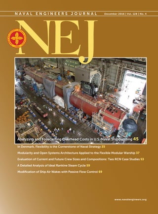 N A V A L E N G I N E E R S J O U R N A L December 2016 | Vol. 128 | No. 4
www.navalengineers.org
Analyzing and Forecasting Overhead Costs in U.S. Naval Shipbuilding 45
In Denmark, Flexibility is the Cornerstone of Naval Strategy 25
Modularity and Open Systems Architecture Applied to the Flexible Modular Warship 37
Evaluation of Current and Future Crew Sizes and Compositions: Two RCN Case Studies 53
A Detailed Analysis of Ideal Rankine Steam Cycle 59
Modification of Ship Air Wakes with Passive Flow Control 69
 