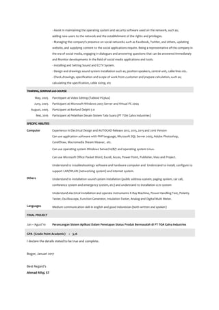 - Assist in maintaining the operating system and security software used on the network, such as;
adding new users to the network and the establishment of the rights and privileges.
- Managing the company's presence on social networks such as Facebook, Twitter, and others, updating
website, and supplying content to the social applications require. Being a representative of the company in
the era of social media, engaging in dialogues and answering questions that can be answered immediately
and Monitor developments in the field of social media applications and tools.
- Installing and Setting Sound and CCTV System.
- Design and drawings sound system installation such as; position speakers, central unit, cable lines etc.
- Check drawings, specification and scope of work from customer and prepare calculation, such as;
calculating the specification, cable sizing, etc
TRAINING,SEMINARandCOURSE
May, 2005 Parcitipant at Video Editing (Tabloid PCplus)
Juny, 2005 Participant at Microsoft Windows 2003 Server and Virtual PC 2004
August, 2005 Participant at Borland Delphi 7.0
Mei, 2016 Participant at Pelatihan Desain Sistem Tata Suara (PT TOA Galva Industries)
SPECIFIC ABILITIES
Computer Experience in Electrical Design and AUTOCAD Release 2012, 2013, 2015 and 2016 Version
Can use application software with PHP language, Microsoft SQL Server 2005, Adobe Photoshop,
CorelDraw, Macromedia Dream Weaver, etc.
Can use operating system Windows Server/10/8/7 and operating system Linux.
Can use Microsoft Office Packet Word, Excell, Acces, Power Point, Publisher, Visio and Project.
Understand to troubleshootings software and hardware computer and Understand to install, configure to
support LAN/WLAN (networking system) and internet system.
Others Understand to installation sound system installation (public address system, paging system, car call,
conference system and emergency system, etc) and understand to installation cctv system
Understand electrical installation and operate instruments X-Ray Machine, Power Handling Test, Polarity
Tester, Oscilloscope, Function Generator, Insulation Tester, Analog and Digital Multi Meter.
Languages Medium communication skill in english and good indonesian (both written and spoken)
FINAL PROJECT
Jan ~ Agust’10 Perancangan Sistem Aplikasi Dalam Penetapan Status Produk Bermasalah di PT TOA Galva Industries
GPA (Grade Point Academic) : 3,16
I declare the details stated to be true and complete.
Bogor, Januari 2017
Best Regard’s
Ahmad Rifqi, ST
 