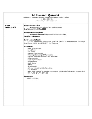Ali Hussain Qureshi
House#123 Street#2 Sector-B Usman Block Bahria Town , Lahore
+92-0345-6247104
alihussain_1627@hotmail.com
WORK
EXPERIENCE
Past Position/Title
SIEMENS- Working as Associate ABAP Consultant
September2010-May2015
Current Position/Title
Excellence Delivered(EXD)- Technical Consultant (ABAP)
June2015-Present
Environment/Tools
SAP GUI, ABAP Editor, SAP R/3 Ver. (4.6C/ 4.7/ ECC 6.0). ABAP/4 Reports, SAP Scripts,
Smart Forms ,LSMW, BDC, BADI, BAPI ,ALV Reporting
SAP Skills
ABAP Programming
Smart forms
SAP Scripts
Dialogue Programming
Data migration using ABAP programs
Function modules (Normal & RFC modules)
Enhancements
BADI Implementation
BAPI Uploads
ABAP Query
LSMW
WEB DYNPRO
ALV and Interactive Lists Reporting
SAP Workflow
Good understanding of business processes in core areas of SAP which includes HCM,
MM, FI, PS, QM, PM, CRM, SD.
Languages
ABAP/4,ECC 6.0
 