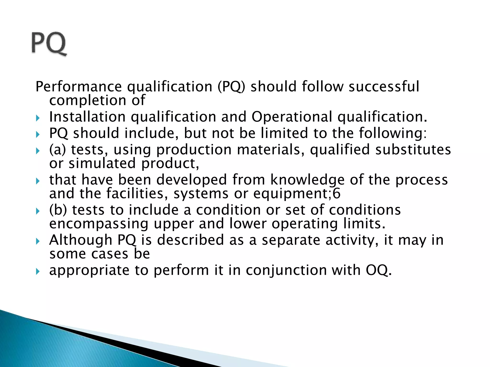 Performance qualification (PQ) should follow successful
completion of
 Installation qualification and Operational qualification.
 PQ should include, but not be limited to the following:
 (a) tests, using production materials, qualified substitutes
or simulated product,
 that have been developed from knowledge of the process
and the facilities, systems or equipment;6
 (b) tests to include a condition or set of conditions
encompassing upper and lower operating limits.
 Although PQ is described as a separate activity, it may in
some cases be
 appropriate to perform it in conjunction with OQ.
 