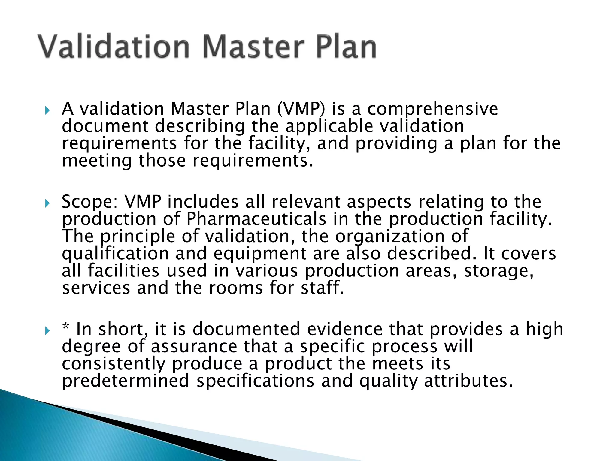  A validation Master Plan (VMP) is a comprehensive
document describing the applicable validation
requirements for the facility, and providing a plan for the
meeting those requirements.
 Scope: VMP includes all relevant aspects relating to the
production of Pharmaceuticals in the production facility.
The principle of validation, the organization of
qualification and equipment are also described. It covers
all facilities used in various production areas, storage,
services and the rooms for staff.
 * In short, it is documented evidence that provides a high
degree of assurance that a specific process will
consistently produce a product the meets its
predetermined specifications and quality attributes.
 