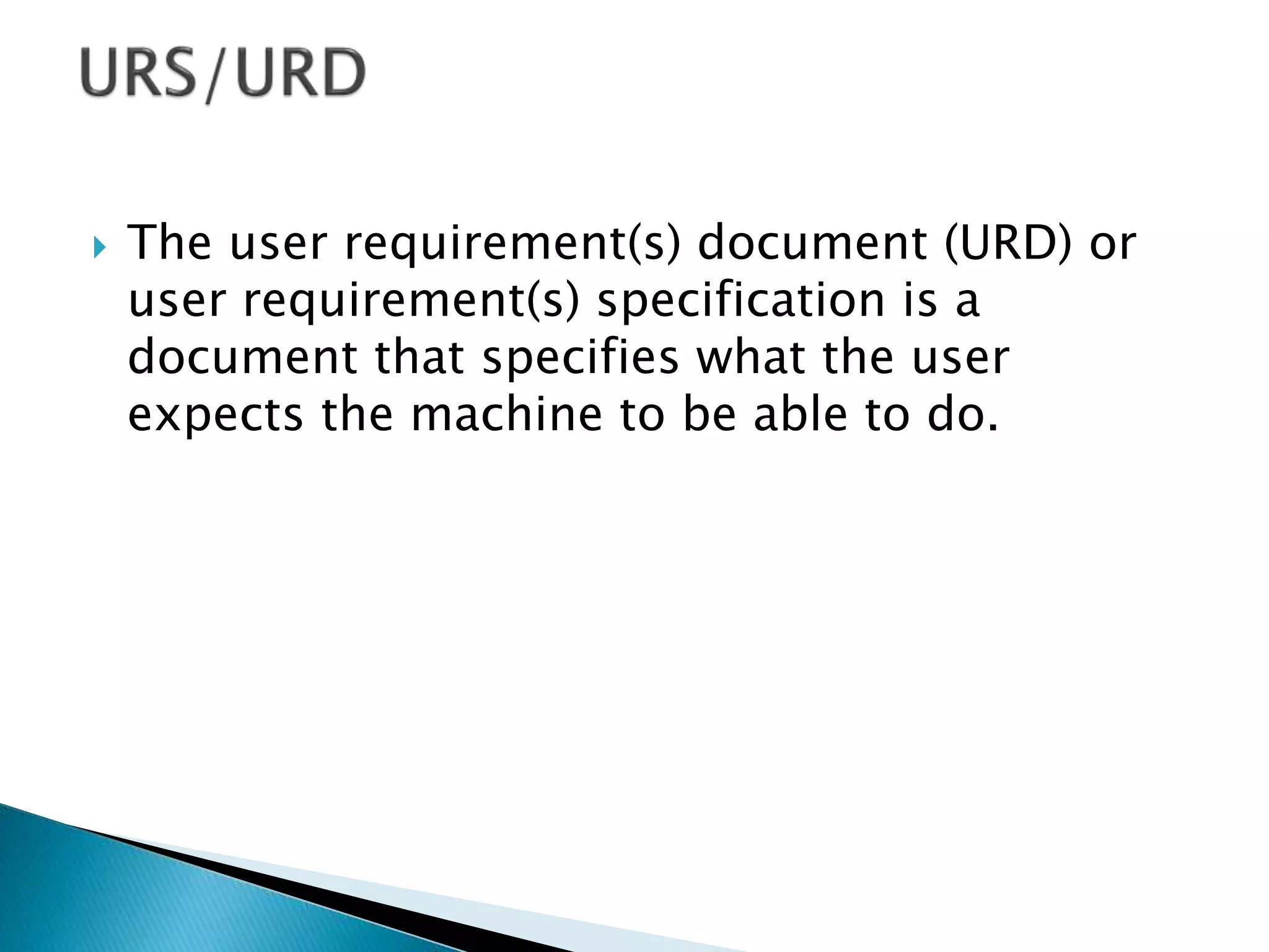  The user requirement(s) document (URD) or
user requirement(s) specification is a
document that specifies what the user
expects the machine to be able to do.
 
