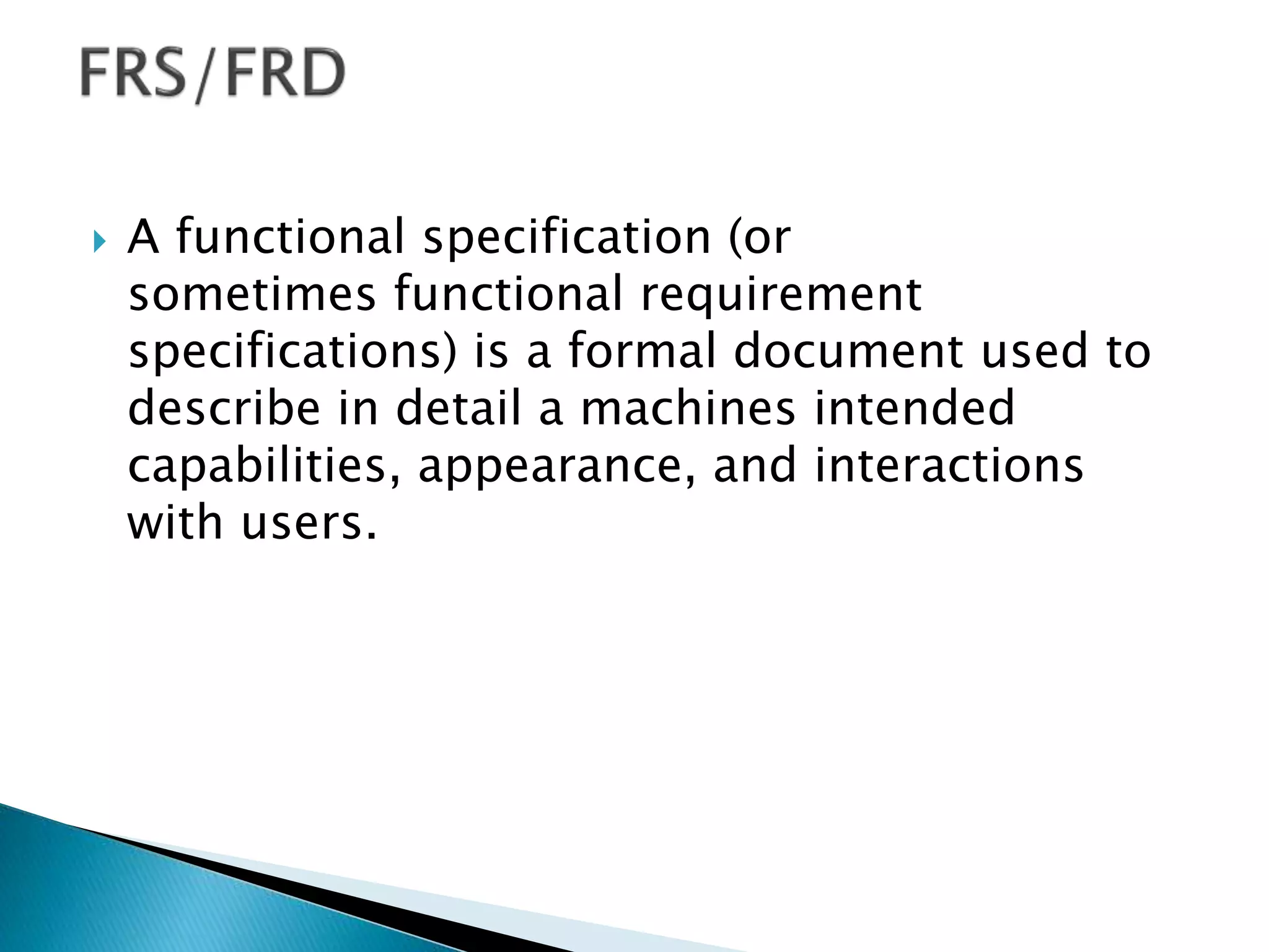  A functional specification (or
sometimes functional requirement
specifications) is a formal document used to
describe in detail a machines intended
capabilities, appearance, and interactions
with users.
 