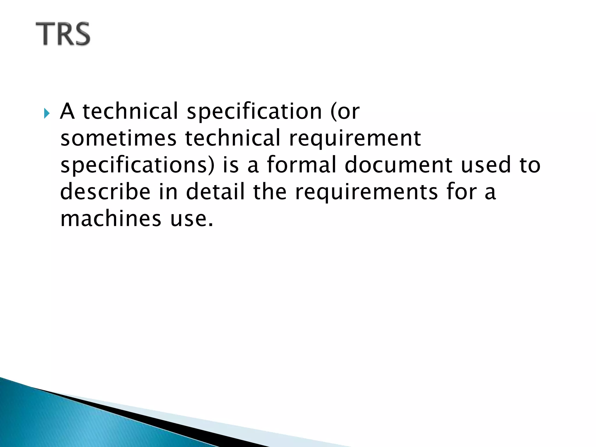  A technical specification (or
sometimes technical requirement
specifications) is a formal document used to
describe in detail the requirements for a
machines use.
 