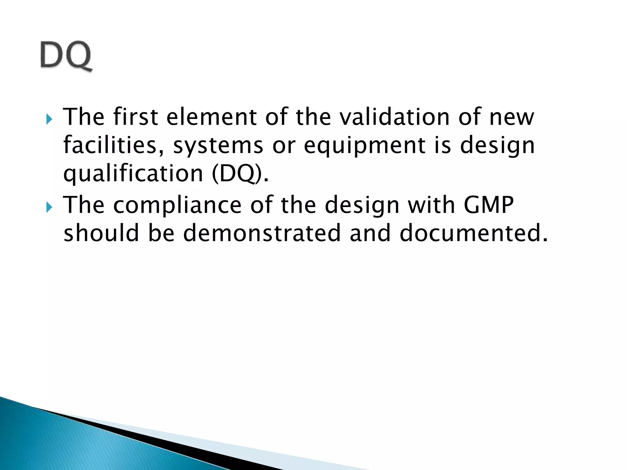  The first element of the validation of new
facilities, systems or equipment is design
qualification (DQ).
 The compliance of the design with GMP
should be demonstrated and documented.
 