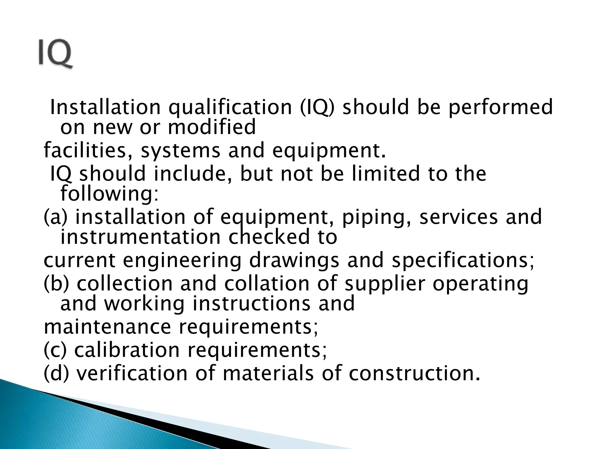 Installation qualification (IQ) should be performed
on new or modified
facilities, systems and equipment.
IQ should include, but not be limited to the
following:
(a) installation of equipment, piping, services and
instrumentation checked to
current engineering drawings and specifications;
(b) collection and collation of supplier operating
and working instructions and
maintenance requirements;
(c) calibration requirements;
(d) verification of materials of construction.
 