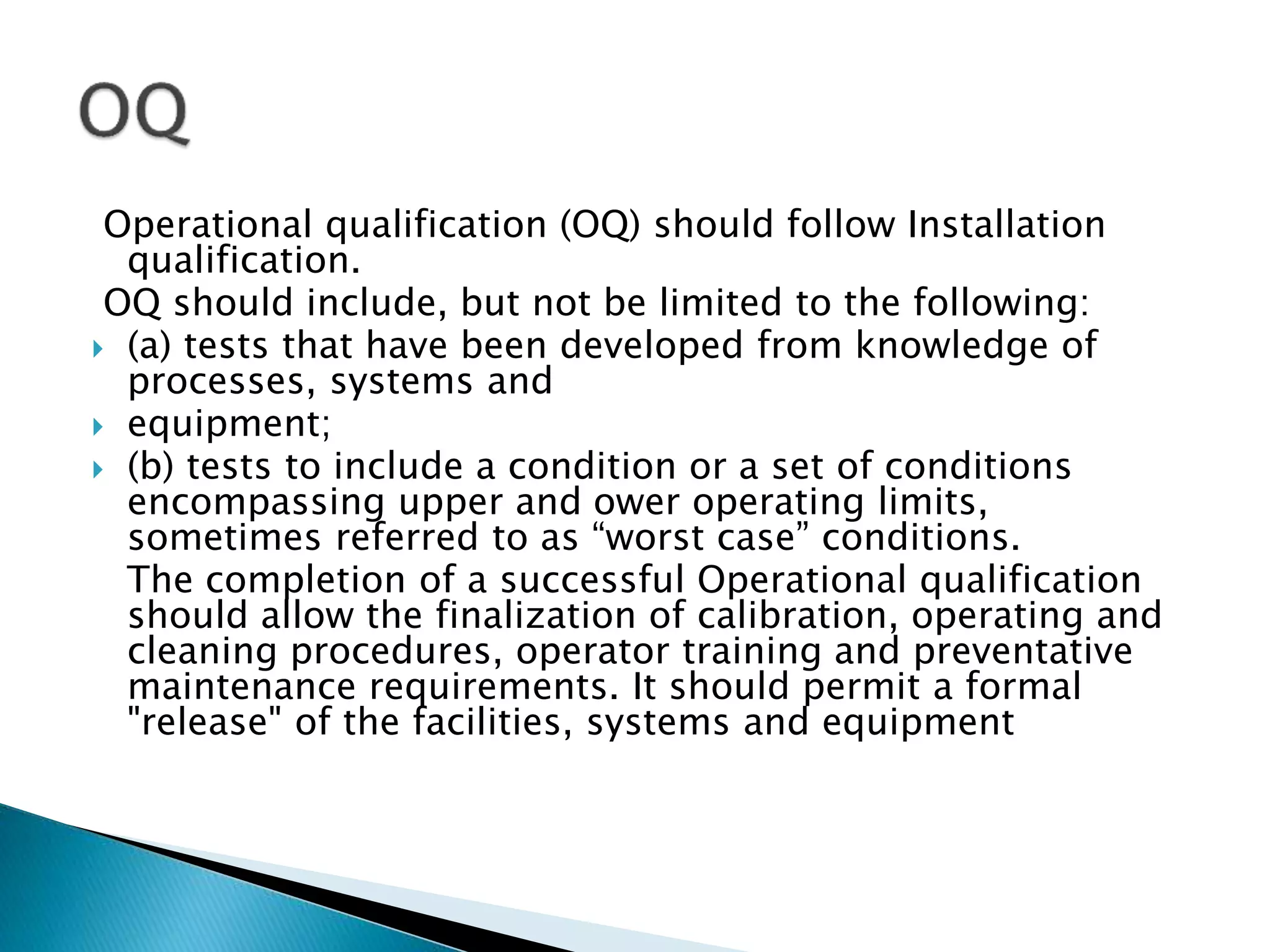 Operational qualification (OQ) should follow Installation
qualification.
OQ should include, but not be limited to the following:
 (a) tests that have been developed from knowledge of
processes, systems and
 equipment;
 (b) tests to include a condition or a set of conditions
encompassing upper and ower operating limits,
sometimes referred to as “worst case” conditions.
The completion of a successful Operational qualification
should allow the finalization of calibration, operating and
cleaning procedures, operator training and preventative
maintenance requirements. It should permit a formal
"release" of the facilities, systems and equipment
 