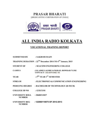 PRASAR BHARATI
[BRODCASTING CORPORATION OF INDIA]
ALL INDIA RADIO KOLKATA
VOCATIONAL TRAINING REPORT
SUBMITTED BY : SAKIB HUSSAIN
TRAINING DURATION : 22ND
December 2014 TO 4TH
January 2015
STUDENT OF : SEACOM ENGINEERING COLLEGE
CAMPUS : JALADHULAGORI SANKRAIL HOWRAH-711302
CONTACT- :033-2679 0482 / 83
YEAR : 3RD
YEAR 1ST
SEMESTER
STREAM : ELECTRONICS & COMMUNICATION ENGINEERING
PERSUING DEGREE : BACHELOR OF TECHNOLOGY (B-TECH)
COLLEGE ID NO : 12/ECE/01
UNIVERSITY ROLL : 20600312027
NUMBER
UNIVERSITY REG : 122060110075 OF 2012-2013
NUMBER
 