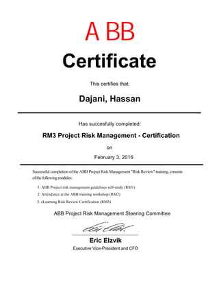 Has succesfully completed:
February 3, 2016
Certificate
Dajani, Hassan
on
Executive Vice-President and CFO
ABB
Eric Elzvik
RM3 Project Risk Management - Certification
This certifies that:
Successful completion of the ABB Project Risk Management "Risk Review" training, consists
of the following modules:
ABB Project Risk Management Steering Committee
1. ABB Project risk management guidelines self-study (RM1)
2. Attendance at the ABB training workshop (RM2)
3. eLearning Risk Review Certification (RM3)
 