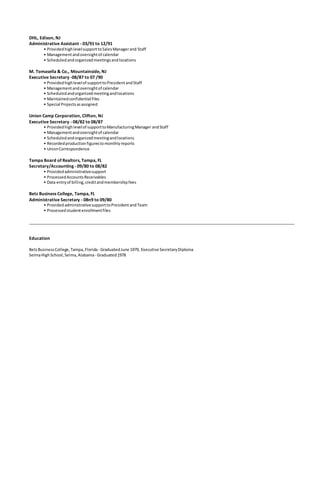 DHL, Edison, NJ
Administrative Assistant - 03/91 to 12/91
• ProvidedhighlevelsupporttoSalesManagerand Staff
• Managementandoversightof calendar
• Scheduledandorganizedmeetingsandlocations
M. Tomasella & Co., Mountainside, NJ
Executive Secretary -08/87 to 07 /90
• Providedhighlevelof supporttoPresidentandStaff
• Managementandoversightof calendar
• Scheduledandorganizedmeetingandlocations
• Maintainedconfidential files
• Special Projectsasassigned
Union Camp Corporation, Clifton, NJ
Executive Secretary - 08/82 to 08/87
• Providedhighlevelof supporttoManufacturingManager andStaff
• Managementandoversightof calendar
• Scheduledandorganizedmeetingandlocations
• Recordedproductionfigurestomonthlyreports
• UnionCorrespondence
Tampa Board of Realtors, Tampa, FL
Secretary/Accounting - 09/80 to 08/82
• Providedadministrativesupport
• ProcessedAccountsReceivables
• Data entryof billing,creditandmembershipfees
Betz Business College, Tampa, FL
Administrative Secretary - 08n9 to 09/80
• ProvidedadministrativesupporttoPresidentandTeam
• Processedstudentenrollmentfiles
Education
BetzBusinessCollege,Tampa,Florida - GraduatedJune 1979, Executive SecretaryDiploma
SelmaHighSchool,Selma,Alabama- Graduated1978
 