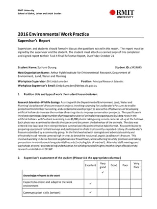 RMIT University
School of Global, Urban and Social Studies
2016 Environmental Work Practice
Supervisor’s Report
Supervisors and students should formally discuss the questions raised in this report. The report must be
signed by the supervisor and the student. The student must attach a scanned copy of this completed
and signed report to their Task 4 Final Reflective Report, Due Friday October 21
Student Name: Sushant Gurung Student ID: s3424645
Host Organisation Name: Arthur Rylah Institute for Environmental Research, Department of
Environment, Land, Water and Planning
Workplace Supervisor: Dr Lindy Lumsden Position:Principal ResearchScientist
Workplace Supervisor’s Email: Lindy.Lumsden@delwp.vic.gov.au
1. Position title and type of work the student has undertaken:
Research Scientist– Wildlife Ecology.Assistingwiththe Departmentof Environment, Land, Waterand
Planning’s Leadbeater’s Possumresearchproject, involvingsurveyingforLeadbeater’s Possums toenable
protection fromtimberharvesting, andadetailed research projecttoassessthe effectiveness of developing
artificial hollows toincrease the numberof nestingsitestoimprove conservation prospects. The specificwork
involved examiningalarge numberof photographs takenof animalsinvestigatingandbuildingnestsinthe
artificial hollows, withSushantexaminingover40,000 photostakingusingremote camerassetup at the hollows.
Each photo wasexamined toidentify the species anddocumentthe behaviourof the animals. The datawas
entered intoExcel andtheninterpreted andsummarisedintoaninformative table format. Alsocontributed to
preparingequipmentforfieldsurveysandparticipated inafieldtriptoverify areported colony of Leadbeater’s
Possumsubmitted byacommunity group. Inthe fieldworkedwithecologists andarborists tosafely and
effectively install remote camerashighintreestodetectthe nocturnal,crypticLeadbeater’s Possum. This
involved workingindense forestedvegetationnearPowelltown, while adheringtosafety protocols andtaking
precautions inorderto avoidanypotential hazards (includinglotsof leeches!). Attended staff meetingsand
workshops onotherprojects beingundertaken atARI whichprovided insightsintothe range of biodiversity
researchundertaken inDELWP.
2. Supervisor’s assessment of the student (Please tick the appropriate columns :)
Excellent
Very
good
Good Poor
Very
Poor
Knowledgerelevant to the work

Capacity to orient and adapt to the work
environment

Communication skills (written) 
 