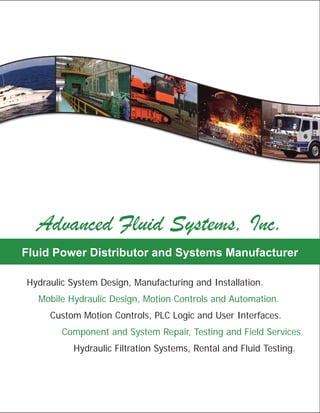 About Advanced Fluid Systems...
Since 1985, Advanced Fluid Systems has been partnering
with companies and organizations across every industry to
provide quality ﬂuid power solutions, products and
services. Our philosophy has remained the same, “learn
the customer’s business, build a relationship and a
partnership, and provide them the highest quality
solutions, products and services available”.
York, PA:
PO Box 3342
245 Campbell Rd.
York, PA 17402
717-757-1068 Phone
717-757-4915 Fax
Royersford, PA:
PO Box 360
292 Green St.
Royersford, PA 19468
610-948-1000 Phone
610-948-1010 Fax
Glen Burnie, MD:
PO Box 786
899C Airport Park Rd
Glen Burnie, MD 21061
800-606-9801 Phone
717-757-4915 York Fax
www.advancedfluidsystems.com
York, PA
Learn more about Advanced Fluid Systems and see our
latest movie at www.advancedfluidsystems.com
 Hydraulic System Design, Manufacturing and Installation.
 Mobile Hydraulic Design, Motion Controls and Automation.
 Custom Motion Controls, PLC Logic and User Interfaces.
 Component and System Repair, Testing and Field Services.
 Fluid Testing, Filtration and Purification Services.
Fluid Power Distributor and Systems Manufacturer
Advanced Fluid Systems, Inc.
Hydraulic System Design, Manufacturing and Installation.
Mobile Hydraulic Design, Motion Controls and Automation.
Custom Motion Controls, PLC Logic and User Interfaces.
Component and System Repair, Testing and Field Services.
Hydraulic Filtration Systems, Rental and Fluid Testing.
Hydraulic Repair Services
...Friendly, Professional Service from an Engineering Company.
Visit us online at: www.advancedfluidsystems.com
Large and Small Bore Cylinders.Large and Small Bore Cylinders.
A dedicated cylinder repair station and overhead
crane service and test cylinders up to 16 inches
in bore and 240 inches of stroke. We service all
makes, models and styles.
Proportional-Servo Valves.Proportional-Servo Valves.
An isolated servo valve test stand and
specialized software allows us to
service, test and calibrate your valve to
your custom profile and specifications.
Mobile Proportional Control Valves.Mobile Proportional Control Valves.
Over twenty years of Hawe and Parker-Apitech mobile
valve assembly experience has made our service
department an authority on assembling, servicing and
testing mobile “stack” control valves.
Hydraulic Power Units and Motion Controls.
With over 25 years of custom hydraulic system manufacturing and
motion controls experience and a dedicated engineering department,
we can refurbish your existing power unit, manifold assembly and
motion controls to “new” condition and install it for you.
Hydraulic Pumps and Motors.Hydraulic Pumps and Motors.
Multiple test stands, including a 400HP
diesel system, allow us to repair and test
even the largest pumps and motors. We are
an authorized service center for Oilgear,
Kawasaki / Staffa, Linde and more.
Directional, Flow and Pressure Control Valves ●Directional, Flow and Pressure Control Valves ●
DIN Cavity Valves ● Accumulators ● Gear BoxesDIN Cavity Valves ● Accumulators ● Gear Boxes
● PTO Drives ● Hydraulic Winches and more...● PTO Drives ● Hydraulic Winches and more...
Advanced Fluid Systems, Inc.
Fluid Power Distributor and Systems Manufacturer
Contact Us:
By Phone: 717-757-1068
repair@advancedfluidsystems.com
s.
t,
 