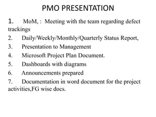 PMO PRESENTATION
1. MoM, : Meeting with the team regarding defect
trackings
2. Daily/Weekly/Monthly/Quarterly Status Report,
3. Presentation to Management
4. Microsoft Project Plan Document.
5. Dashboards with diagrams
6. Announcements prepared
7. Documentation in word document for the project
activities,FG wise docs.
 