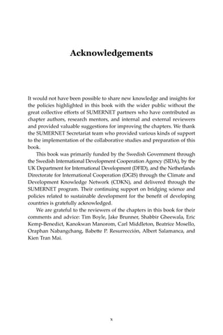 x Climate Risks, Regional Integration and Sustainability in the Mekong Region
Acknowledgements
It would not have been possible to share new knowledge and insights for
the policies highlighted in this book with the wider public without the
great collective efforts of SUMERNET partners who have contributed as
chapter authors, research mentors, and internal and external reviewers
and provided valuable suggestions for improving the chapters. We thank
the SUMERNET Secretariat team who provided various kinds of support
to the implementation of the collaborative studies and preparation of this
book. 	
This book was primarily funded by the Swedish Government through
the Swedish International Development Cooperation Agency (SIDA), by the
UK Department for International Development (DFID), and the Netherlands
Directorate for International Cooperation (DGIS) through the Climate and
Development Knowledge Network (CDKN), and delivered through the
SUMERNET program. Their continuing support on bridging science and
policies related to sustainable development for the benefit of developing
countries is gratefully acknowledged.
We are grateful to the reviewers of the chapters in this book for their
comments and advice: Tim Boyle, Jake Brunner, Shabbir Gheewala, Eric
Kemp-Benedict, Kanokwan Manorom, Carl Middleton, Beatrice Mosello,
Oraphan Nabangchang, Babette P. Resurrección, Albert Salamanca, and
Kien Tran Mai.
x
 