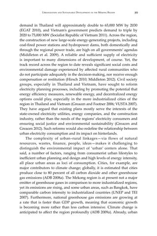 89Urbanization and Sustainable Development in the Mekong Region
demand in Thailand will approximately double to 65,000 MW by 2030
(EGAT 2010), and Vietnam’s government predicts demand to triple by
2020 to 75,000 MW (Socialist Republic of Vietnam 2011). Across the region,
the construction of new large-scale energy-generating projects, including
coal-fired power stations and hydropower dams, both domestically and
through the regional power trade, are high on all governments’ agendas
(Middleton et al. 2009). A reliable and sufficient supply of electricity
is important to many dimensions of development, of course. Yet, the
track record across the region to date reveals significant social costs and
environmental damage experienced by affected rural communities who
do not participate adequately in the decision-making, nor receive enough
compensation or restitution (Hirsch 2010; Middleton 2012). Civil society
groups, especially in Thailand and Vietnam, have sought to reform
electricity planning processes, including by promoting the potential that
energy efficiency measures, renewable energy, and decentralized energy
options could play, especially in the more industrialized cities of the
region in Thailand and Vietnam (Greacen and Footner 2006; VUSTA 2007).
They have argued that existing plans mostly serve the interests of the
state-owned electricity utilities, energy companies, and the construction
industry, rather than the needs of the regions’ electricity consumers and
ensuring social justice and environmental sustainability (Greacen and
Greacen 2012). Such reforms would also redefine the relationship between
urban electricity consumption and its impact on hinterlands.
	 The complexity of urban–rural linkages—via flows of natural
resources, wastes, finance, people, ideas—makes it challenging to
distinguish the environmental impact of ‘urban’ centers alone. That
said, a number of factors, ranging from consumerist urban lifestyles to
inefficient urban planning and design and high levels of energy intensity,
all place urban areas as loci of consumption. Cities, for example, are
major contributors to climate change; globally, it is estimated that cities
produce close to 80 percent of all carbon dioxide and other greenhouse
gas emissions (ADB 2008a). The Mekong region is at present not a major
emitter of greenhouse gases in comparison to more industrialized regions,
yet its emissions are rising, and some urban areas, such as Bangkok, have
comparable carbon intensity to industrialized countries (UNEP and TEI
2007). Furthermore, national greenhouse gas emissions are growing at
a rate that is faster than GDP growth, meaning that economic growth
is becoming more rather than less carbon intensive. Climate change is
anticipated to affect the region profoundly (ADB 2009a). Already, urban
 