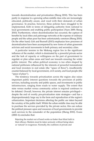91Urbanization and Sustainable Development in the Mekong Region
towards decentralization and privatization (Sheng 2010). This has been
partly in response to a growing urban middle class who are increasingly
educated, politically aware, and vocal with their demands of urban
governance. In practice, however, these policies have struggled to be
implemented, both in terms of delegating authority from national to
local governments and enabling public participation (Yuen 2009; Sheng
2010). Furthermore, where decentralization has occurred, the capture of
benefits by local elites and patronage networks at the expense of ordinary
people and the urban poor has been unfortunately common (Sheng 2010).
On the other hand, Goh and Bunnell (2013) emphasize how processes of
decentralization have been accompanied by new forms of urban grassroots
activism and social movements in both primary and secondary cities.
	 A particular tension in the Mekong region lies in the significant
influence of the market, which is dominated by a powerful private sector
and the lack of capacity or willingness on the part of government to
regulate or plan urban areas and land use towards ensuring the wider
public interest. The urban political economy is too often shaped by
national politicians influenced by the interests of powerful transnational
and local investors in real estate (the “space of flows”), insufficiently
counter-balanced by local government, civil society, and local people (the
“space of place”).
	 The tendency towards privatization across the region also raises
important public interest questions towards the provision of public
services, including security and public spaces, and investments in public
infrastructure, ranging from roads to water supply. The extent that
state versus market versus community action is required continues to
be debated. Overall, however, the private interest remains privileged—
despite the end of overtly pro-privatization state strategies—and has a
disproportionately large say in the form and reproduction of the region’s
urbanization. Important decisions affecting the public are taken beyond
the scrutiny of the public itself. Whilst the urban middle class may be able
to purchase the services provided by the private sector, this can reduce
the political pressure upon and resources of local governments to provide
such services to the remainder of the population (Sheng 2010). Evans
(2002: 6) concludes that:
Rejecting the market out of hand works no better than blind faith in
their efficacy. Markets must be taken seriously without being taken
as ‘natural’ or exogenous. Normally, the coalitions of private and
 