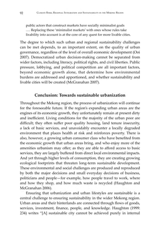 92 Climate Risks, Regional Integration and Sustainability in the Mekong Region
public actors that construct markets have socially minimalist goals
…. Replacing these ‘minimalist markets’ with ones whose rules take
livability into account is at the core of any quest for more livable cities.
The degree to which such urban and regional sustainability challenges
can be met depends, to an important extent, on the quality of urban
governance, regardless of the level of overall economic development (Ooi
2007). Democratized urban decision-making cannot be separated from
wider factors, including literacy, political rights, and civil liberties. Public
pressure, lobbying, and political competition are all important factors,
beyond economic growth alone, that determine how environmental
burdens are addressed and apportioned, and whether sustainability and
livable cities will be created (McGranahan 2007).
Conclusion: Towards sustainable urbanization
Throughout the Mekong region, the process of urbanization will continue
for the foreseeable future. If the region’s expanding urban areas are the
engines of its economic growth, they unfortunately remain at present dirty
and inefficient. Living conditions for the majority of the urban poor are
difficult; they often suffer poor quality housing, land tenure insecurity,
a lack of basic services, and unavoidably encounter a locally degraded
environment that places health at risk and reinforces poverty. There is
also, however, a growing urban consumer class who have benefited from
the economic growth that urban areas bring, and who enjoy more of the
amenities urbanism may offer; as they are able to afford access to basic
services, they are largely buffered from direct local environmental impacts.
And yet through higher levels of consumption, they are creating growing
ecological footprints that threaten long-term sustainable development.
These environmental and social challenges are produced and reproduced
by both the major decisions and small everyday decisions of business,
politicians and people—for example, how people travel to work, where
and how they shop, and how much waste is recycled (Haughton and
McGranahan 2006).
	 Ensuring that urbanization and urban lifestyles are sustainable is a
central challenge to ensuring sustainability in the wider Mekong region.
Urban areas and their hinterlands are connected through flows of goods,
services, investment, finance, people, and knowledge. Haughton (1999:
234) writes “[A] sustainable city cannot be achieved purely in internal
 