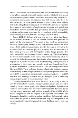 93Urbanization and Sustainable Development in the Mekong Region
terms: a sustainable city is essentially one which contributes effectively
to the global aims of sustainable development,… it is futile and indeed
virtually meaningless to attempt to create a ‘sustainable city’ in isolation.”
Governance mechanisms are required that link across scales from the
local to the national to the global, between rural and urban areas, and that
holistically integrate economic, social, environmental, cultural and political
dimensions of sustainability. Complexity and temporal and spatial scale
mismatches between current urban governance, policy and management
practices and the need to account for regional and global sustainability
considerations, however, remain a challenge (Bai et al. 2010).
	 Evans (2002: 2) defines a livable city as “providing livelihoods
for its citizens, ordinary as well as affluent, in ways that preserve the
quality of the environment.” The scope of this challenge ranges from
reducing consumption, energy, waste, and pollution intensity in urban
areas whilst maintaining economic growth, through to providing the
necessary basic services and physical infrastructure, to committing to
democratic governance and participatory urban design practices that
build sustainable communities from the bottom up. Whilst addressing
the brown environmental issues should be a priority to making urban life
bearable for all, having addressed these issues, urban areas can and should
be pleasant places to live and work. Understanding of the processes of
urbanization is deepening, for example, as viewed through the lenses
of urban metabolism (Ramaswami et al. 2012) or ecological footprints
(Newman 2006). There is also no shortage of potential solutions, ranging
from creating sustainable production–consumption systems (Lebel and
Lorek 2008) to principles for sustainable urban design (Lebel et al. 2007;
Newman and Jennings 2008) that seek to decouple gains in well-being
from rising intensities of resource consumption.
	 Creating sustainable urban areas, however, is primarily a political
task. Decisions about economic policy, industrial policy, land use, urban
planning, environmental quality, and other related policies that determine
forms of urbanization and associated environmental burdens, reflect
existing power structures and political struggles (Evans 2002). Whilst
power inequalities and the degree of transparent, accountable and
democratized decision-making remain a significant challenge, given that
urban areas are places of intense interaction, they hold the potential for
transformation through the types of struggle that have always catalyzed
change.
 