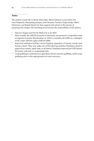 94 Climate Risks, Regional Integration and Sustainability in the Mekong Region
Notes
The authors would like to thank Edsel Sajor, Steven Johnson, Louis Lebel, Orn
Uma Polpanich, Muanpong Juntopas, John Soussan, Nantiya Tangwisutijit, Albert
Salamanca, and Rajesh Daniel for their support and advice in the process of
preparing this chapter. All remaining errors remain the responsibility of the authors.
1	 Data for Yangon and Ho Chi Minh City is for 2010.
2	 More recently, the ASEAN Economic Community, has pursued a comparable mode
of regional economic liberalization, in which it considers the GMS as a subregion
of the wider ASEAN region (ASEAN 2008).
3	 Improved sanitation facilities: ensure hygienic separation of human excreta from
human contact. They may make use of the following facilities: Flush/pour flush to
piped sewer system, septic tank, or pit latrine; Ventilated improved pit (VIP) latrine;
Pit latrine with slab; or composting toilet.
4	 Land grabbing is understood as agriculture-driven resource grabbing, whilst water
grabbing refers to the appropriation of water resources.
 