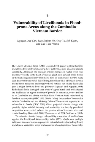 97Vulnerability of Livelihoods in Flood-prone Areas along the Cambodia–Vietnam Border
6
Vulnerability of Livelihoods in Flood-
prone Areas along the Cambodia–
Vietnam Border
Nguyen Duy Can, Seak Sophat, Vo Hong Tu, Sok Khom,
and Chu Thai Hoanh
The Lower Mekong Basin (LMB) is considered prone to flood hazards
and affected by upstream Mekong flow patterns as well as global climate
variability. Although the average annual changes in water level rises
and flow velocity in the LMB are not as great as in upland areas, floods
in the Delta region usually last many days or even many months every
year. Seasonal monsoonal floods bring benefits such as abundant aquatic
and fisheries resources and improved soil fertility, but severe floods also
pose a major threat to lives and property (Nguyen and Nguyen 2008).
Such floods have damaged vast areas of agricultural land and affected
the livelihoods of a great number of people. In particular, over 4 million
ha in Cambodia and about 3 million ha in Vietnam were inundated by
floods in recent years (MRC 2006, 2009b). Many thousands of households
in both Cambodia and the Mekong Delta of Vietnam are reported to be
vulnerable to floods (CFSC 2011). Given projected climate change with
possibly higher rainfall intensity and variability, the heavily populated
megadeltas are expected to be at the greatest risk of increased river and
coastal flooding (Bates et al. 2008; Wassmann et al. 2004; Smith et al. 2013).
	 To estimate climate change vulnerability, a number of studies have
applied the Livelihood Vulnerability Index (LVI), which uses multiple
indicators to assess human exposure to natural disasters (including floods)
and climate variability, social and economic characteristics of households
97
 