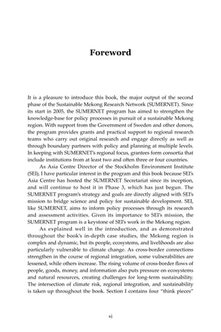 xiAcknowledgements
Foreword
It is a pleasure to introduce this book, the major output of the second
phase of the Sustainable Mekong Research Network (SUMERNET). Since
its start in 2005, the SUMERNET program has aimed to strengthen the
knowledge-base for policy processes in pursuit of a sustainable Mekong
region. With support from the Government of Sweden and other donors,
the program provides grants and practical support to regional research
teams who carry out original research and engage directly as well as
through boundary partners with policy and planning at multiple levels.
In keeping with SUMERNET’s regional focus, grantees form consortia that
include institutions from at least two and often three or four countries.
	 As Asia Centre Director of the Stockholm Environment Institute
(SEI), I have particular interest in the program and this book because SEI’s
Asia Centre has hosted the SUMERNET Secretariat since its inception,
and will continue to host it in Phase 3, which has just begun. The
SUMERNET program’s strategy and goals are directly aligned with SEI’s
mission to bridge science and policy for sustainable development. SEI,
like SUMERNET, aims to inform policy processes through its research
and assessment activities. Given its importance to SEI’s mission, the
SUMERNET program is a keystone of SEI’s work in the Mekong region.
	 As explained well in the introduction, and as demonstrated
throughout the book’s in-depth case studies, the Mekong region is
complex and dynamic, but its people, ecosystems, and livelihoods are also
particularly vulnerable to climate change. As cross-border connections
strengthen in the course of regional integration, some vulnerabilities are
lessened, while others increase. The rising volume of cross-border flows of
people, goods, money, and information also puts pressure on ecosystems
and natural resources, creating challenges for long-term sustainability.
The intersection of climate risk, regional integration, and sustainability
is taken up throughout the book. Section I contains four “think pieces”
xi
 