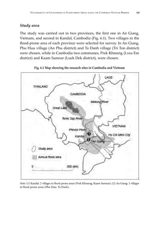 99Vulnerability of Livelihoods in Flood-prone Areas along the Cambodia–Vietnam Border
Study area
The study was carried out in two provinces, the first one in An Giang,
Vietnam, and second in Kandal, Cambodia (Fig. 6.1). Two villages in the
flood-prone area of each province were selected for survey. In An Giang,
Phu Huu village (An Phu district) and Ta Danh village (Tri Ton district)
were chosen, while in Cambodia two communes, Prek Khmeng (Lvea Em
district) and Kaam Samnar (Luek Dek district), were chosen.
Fig. 6.1 Map showing the research sites in Cambodia and Vietnam
Note: (1) Kandal: 2 villages in flood-prone areas (Prek Khmeng, Kaam Samnar); (2) An Giang: 2 villages
in flood-prone areas (Phu Huu, Ta Danh).
 