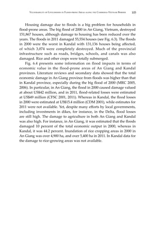 105Vulnerability of Livelihoods in Flood-prone Areas along the Cambodia–Vietnam Border
	 Housing damage due to floods is a big problem for households in
flood-prone areas. The big flood of 2000 in An Giang, Vietnam, destroyed
151,867 houses, although damage to housing has been reduced over the
years. The floods in 2011 damaged 55,554 houses (see Fig. 6.3). The floods
in 2000 were the worst in Kandal with 131,136 houses being affected,
of which 3,074 were completely destroyed. Much of the provincial
infrastructure such as roads, bridges, schools, and canals was also
damaged. Rice and other crops were totally submerged.
	 Fig. 6.4 presents some information on flood impacts in terms of
economic value in the flood-prone areas of An Giang and Kandal
provinces. Literature reviews and secondary data showed that the total
economic damage in An Giang province from floods was higher than that
in Kandal province, especially during the big flood of 2000 (MRC 2005,
2006). In particular, in An Giang, the flood in 2000 caused damage valued
at about US$42 million, and in 2011, flood-related losses were estimated
at US$49 million (CFSC 2001, 2011). Whereas in Kandal, the flood losses
in 2000 were estimated at US$15.4 million (CDM 2001), while estimates for
2011 were not available. Yet, despite many efforts by local governments,
including investments in dikes, for instance, in the Delta, flood losses
are still high. The damage to agriculture in both An Giang and Kandal
was also high. For instance, in An Giang, it was estimated that the floods
damaged 10 percent of the total economic output in 2000, whereas in
Kandal, it was 44.2 percent. Inundation of rice cropping areas in 2000 in
An Giang was over 4,900 ha, and over 5,400 ha in 2011. In Kandal data for
the damage to rice-growing areas was not available.
 