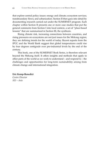 xii Climate Risks, Regional Integration and Sustainability in the Mekong Region
that explore central policy issues: energy and climate; ecosystem services;
transboundary flows; and urbanization. Section II then goes into detail by
documenting research carried out under the SUMERNET program. Each
chapter within Section II presents one or more case studies that put the
general comments from Section I into local context, a set of “place-based
lessons” that are summarized in Section III, the synthesis.
	 Rising climate risk, increasing connections between countries, and
rising pressures on ecosystems are not just issues for the Mekong region;
they are defining trends for the world of today. Recent reports from the
IPCC and the World Bank suggest that global temperatures could rise
by four degrees centigrade over pre-industrial levels by the end of the
century.
	 This book, one of the SUMERNET Book Series, is therefore relevant
beyond the Mekong itself. It offers insights and methods that apply to
other parts of the world as we work to understand – and respond to – the
challenges and opportunities for long-term sustainability arising from
climate change and international integration.
Eric Kemp-Benedict
Centre Director
SEI – Asia
 