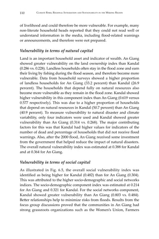 110 Climate Risks, Regional Integration and Sustainability in the Mekong Region
of livelihood and could therefore be more vulnerable. For example, many
non-literate household heads reported that they could not read well or
understand information in the media, including flood-related warnings
or announcements, and therefore were not prepared.
Vulnerability in terms of natural capital
Land is an important household asset and indicator of wealth. An Giang
showed greater vulnerability on the land ownership index than Kandal
(0.286 vs. 0.228). Landless households often stay in the flood zone and earn
their living by fishing during the flood season, and therefore become more
vulnerable. Data from household surveys showed a higher proportion
of landless households for An Giang (33.2 percent) than Kandal (26.9
percent). The households that depend fully on natural resources also
become more vulnerable as they remain in the flood zone. Kandal showed
higher vulnerability in this component index than An Giang (0.619 versus
0.577 respectively). This was due to a higher proportion of households
that depend on natural resources in Kandal (50.7 percent) than An Giang
(40.9 percent). To measure vulnerability to natural disaster and climate
variability, only four indicators were used and Kandal showed greater
vulnerability than An Giang (0.314 vs. 0.268). The major contributing
factors for this was that Kandal had higher values for indicators of the
number of dead and percentage of households that did not receive flood
warnings. Also, after the 2000 flood, An Giang received some investment
from the government that helped reduce the impact of natural disasters.
The overall natural vulnerability index was estimated at 0.388 for Kandal
and at 0.364 for An Giang.
Vulnerability in terms of social capital
As illustrated in Fig. 6.5, the overall social vulnerability index was
identified as being higher for Kandal (0.482) than for An Giang (0.304).
This was attributed to the higher socio-demographic and social networks
indices. The socio-demographic component index was estimated at 0.214
for An Giang and 0.321 for Kandal. For the social networks component,
Kandal showed greater vulnerability than An Giang (0.803 vs. 0.484).
Better relationships help to minimize risks from floods. Results from the
focus group discussions proved that the communities in An Giang had
strong grassroots organizations such as the Women’s Union, Farmers
 
