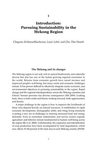 1Introduction
1
1
Introduction:
Pursuing Sustainability in the
Mekong Region
Chayanis Krittasudthacheewa, Louis Lebel, and Chu Thai Hoanh
The Mekong and its changes
The Mekong region is not only rich in natural biodiversity and culturally
diverse but also has one of the fastest growing regional economies in
the world. Returns from economic growth have raised incomes and
improved people’s well-being, but many social and economic challenges
remain. It has proven difficult to effectively integrate social, economic, and
environmental objectives in pursuing sustainability in the region. Rapid
change and the regional interdependence across the Mekong countries and
China’s Yunnan province has diverse consequences (SEI 2009). Looking
back, there is both credit and blame; looking forward, both opportunities
and threats.
	 A major challenge in the region is how to improve the livelihoods of
those who depend heavily on natural resources. A combination of rapid
economic development, demographic shifts, and rising living standards
is posing a new set of challenges to meeting increased food and energy
demands. Even as economies industrialize and service sectors expand,
agriculture and fisheries remain fundamental to human well-being across
the region (Be et al. 2008). Unfortunately, the expansion and intensification
of crop production have been accompanied by land degradation, which
now affects 10–40 percent of the land area in each Mekong country (IWMI-
 
