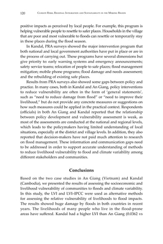 120 Climate Risks, Regional Integration and Sustainability in the Mekong Region
positive impacts as perceived by local people. For example, this program is
helping vulnerable people to resettle to safer places. Households in the village
that are poor and most vulnerable to floods can resettle or temporarily stay
in these places during the flood season.
	 In Kandal, PRA surveys showed the major intervention program that
both national and local government authorities have put in place or are in
the process of carrying out. These programs have several dimensions but
give priority to: early warning systems and emergency announcements;
safety service teams; relocation of people to safe places; flood management
mitigation; mobile phone programs; flood damage and needs assessment;
and the rebuilding of existing safe places.
	 Results from PRA surveys also showed some gaps between policy and
practice. In many cases, both in Kandal and An Giang, policy interventions
to reduce vulnerability are often in the form of ‘general statements’,
such as “need to reduce damage from flood” or “need to improve their
livelihood,” but do not provide any concrete measures or suggestions on
how such measures could be applied in the practical context. Respondents
(officials) in both An Giang and Kandal reported that the relationship
between policy development and vulnerability assessment is weak, as
most of the assessments are conducted at the national and regional levels,
which leads to the policymakers having limited understanding of local
situations, especially at the district and village levels. In addition, they also
reported that decision-makers have not paid much attention to research
on flood management. These information and communication gaps need
to be addressed in order to support accurate understanding of methods
to reduce livelihood vulnerability to flood and climate variability among
different stakeholders and communities.
Conclusions
Based on the two case studies in An Giang (Vietnam) and Kandal
(Cambodia), we presented the results of assessing the socioeconomic and
livelihood vulnerability of communities to floods and climate variability.
In this study, the LVI and LVI–IPCC were used as alternative methods
for assessing the relative vulnerability of livelihoods to flood impacts.
The results showed huge damage by floods in both countries in recent
years. The livelihoods of many people who live in the flood-prone
areas have suffered. Kandal had a higher LVI than An Giang (0.0362 vs
 