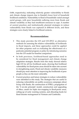 121Vulnerability of Livelihoods in Flood-prone Areas along the Cambodia–Vietnam Border
0.406, respectively), indicating relatively greater vulnerability to floods
and climate change impacts due to Kandal’s lower level of household
livelihood conditions. Vulnerability to flood of households varied amongst
social groups, with poor households suffering more from floods and
climate variability as they had insufficient resources to cope. A number
of current practices and institutionally planned strategies to reduce
vulnerability from floods was captured at different levels, and these
strategies were closely linked to livelihood contexts.
Recommendations
•	 This study provides the LVI and LVI–IPCC as alternative
methods for assessing the relative vulnerability of livelihoods
to flood impacts, and these approaches could be applied
for other purposes such as evaluating the effectiveness of a
particular potential program or policy by introducing scenarios
into the LVI model for baseline comparison.
•	 In both provinces, livelihood-based approaches need to
be considered for flood management and climate change
adaptation strategies. Results from this study showed relative
high LVI for all five livelihood assets, showing that livelihood
vulnerability for flood-prone areas should be taken into account
in strengthening assets. Flood and climate variability measures
should pay more attention to improving the livelihoods of poor
people as they are the most vulnerable.
•	 Current practices and future strategies to reduce vulnerability
were identified in this study. The strategies that are useful in
reducing vulnerability are public awareness campaigns about
living with floods, the construction of FPRCs, propagation of
the ‘4 on-site principle’ model, construction and upgrading
of dikes, canals for triple rice-cropping in flood-prone areas,
setting-up of early warning systems, and allocating funds for
flood disaster management in Vietnam and Cambodia.
 