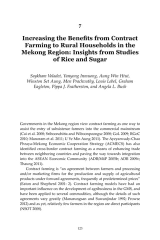 123Increasing the Benefits from Contract Farming to Rural Households in the Mekong Region
7
Increasing the Benefits from Contract
Farming to Rural Households in the
Mekong Region: Insights from Studies
of Rice and Sugar
Saykham Voladet, Yanyong Inmuong, Aung Win Htut,
Winston Set Aung, Men Prachvuthy, Louis Lebel, Graham
Eagleton, Pippa J. Featherston, and Angela L. Bush
Governments in the Mekong region view contract farming as one way to
assist the entry of subsistence farmers into the commercial mainstream
(Cai et al. 2008; Sriboonchitta and Wiboonpoongse 2008; GoL 2009; RGoC
2010; Manoram et al. 2011; U Ye Min Aung 2011). The Ayeyarwady-Chao
Phraya-Mekong Economic Cooperation Strategy (ACMECS) has also
identified cross-border contract farming as a means of enhancing trade
between neighboring countries and paving the way towards integration
into the ASEAN Economic Community (ADB/M4P 2005b; ADB 2009c;
Thaung 2011).
	 Contract farming is “an agreement between farmers and processing
and/or marketing firms for the production and supply of agricultural
products under forward agreements, frequently at predetermined prices”
(Eaton and Shepherd 2001: 2). Contract farming models have had an
important influence on the development of agribusiness in the GMS, and
have been applied to several commodities, although the details of such
agreements vary greatly (Manarungsan and Suwanjindar 1992; Prowse
2012) and as yet, relatively few farmers in the region are direct participants
(NSOT 2008).
123
 